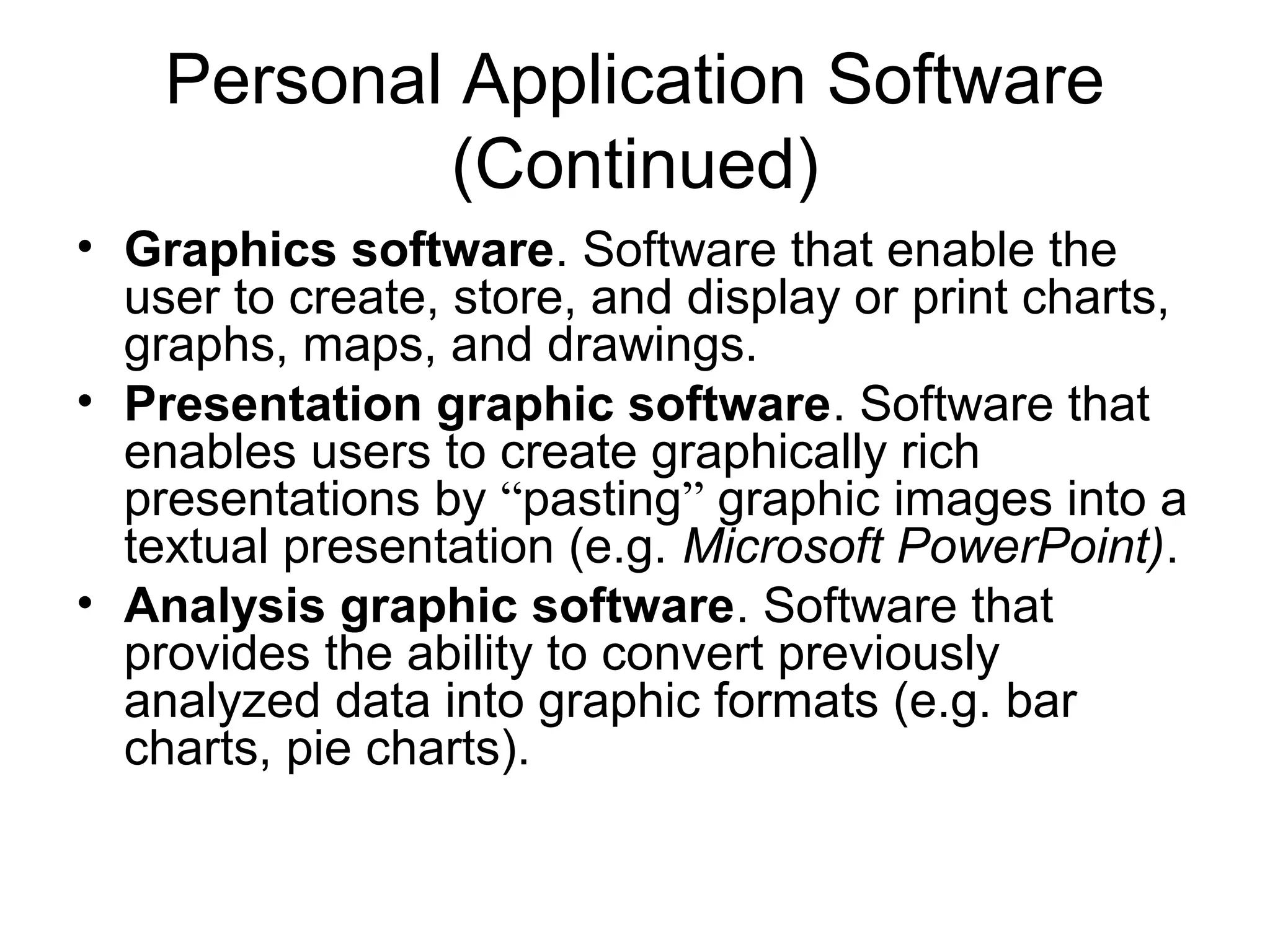 Personal Application Software
(Continued)
• Graphics software. Software that enable the
user to create, store, and display or print charts,
graphs, maps, and drawings.
• Presentation graphic software. Software that
enables users to create graphically rich
presentations by “pasting” graphic images into a
textual presentation (e.g. Microsoft PowerPoint).
• Analysis graphic software. Software that
provides the ability to convert previously
analyzed data into graphic formats (e.g. bar
charts, pie charts).
 