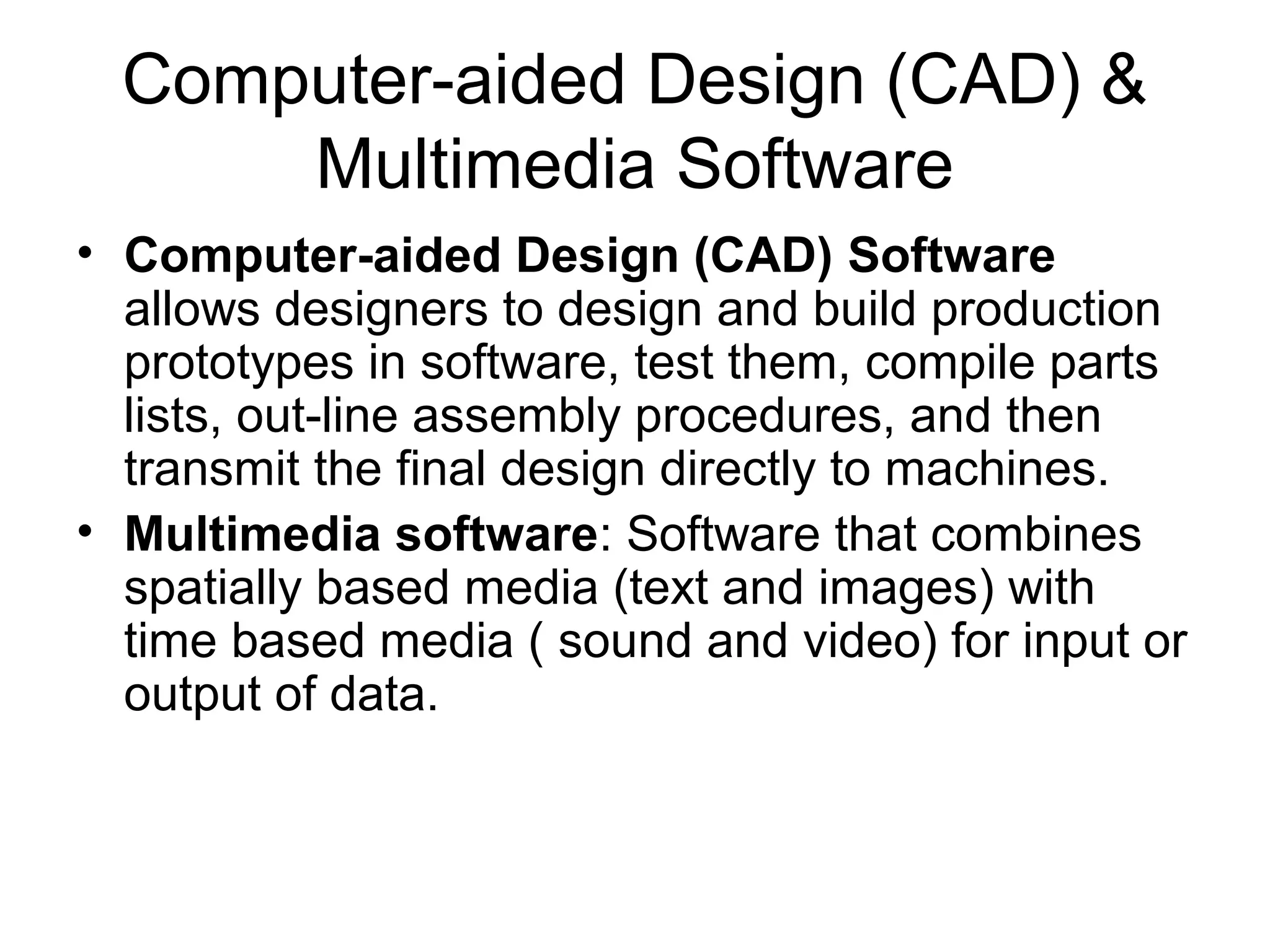 Computer-aided Design (CAD) &
Multimedia Software
• Computer-aided Design (CAD) Software
allows designers to design and build production
prototypes in software, test them, compile parts
lists, out-line assembly procedures, and then
transmit the final design directly to machines.
• Multimedia software: Software that combines
spatially based media (text and images) with
time based media ( sound and video) for input or
output of data.
 