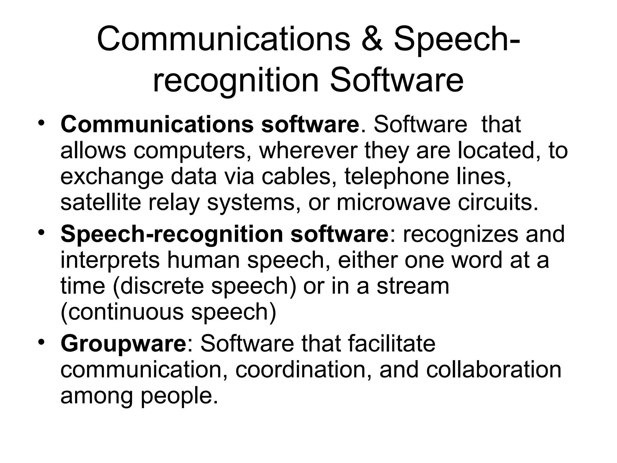 Communications & Speech-
recognition Software
• Communications software. Software that
allows computers, wherever they are located, to
exchange data via cables, telephone lines,
satellite relay systems, or microwave circuits.
• Speech-recognition software: recognizes and
interprets human speech, either one word at a
time (discrete speech) or in a stream
(continuous speech)
• Groupware: Software that facilitate
communication, coordination, and collaboration
among people.
 