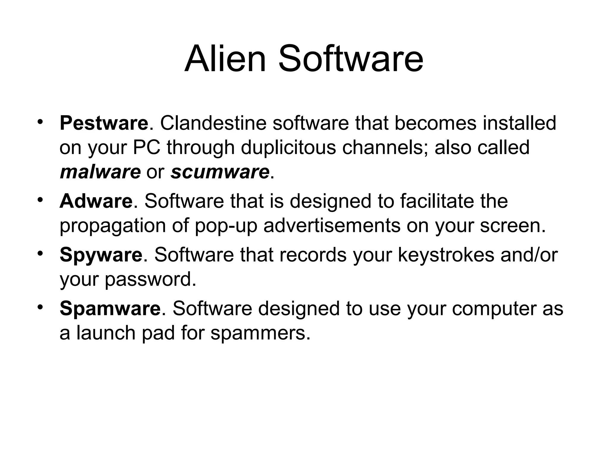 Alien Software
• Pestware. Clandestine software that becomes installed
on your PC through duplicitous channels; also called
malware or scumware.
• Adware. Software that is designed to facilitate the
propagation of pop-up advertisements on your screen.
• Spyware. Software that records your keystrokes and/or
your password.
• Spamware. Software designed to use your computer as
a launch pad for spammers.
 