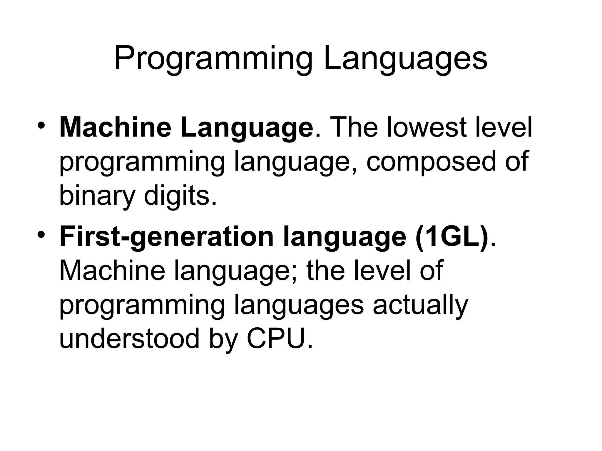 Programming Languages
• Machine Language. The lowest level
programming language, composed of
binary digits.
• First-generation language (1GL).
Machine language; the level of
programming languages actually
understood by CPU.
 