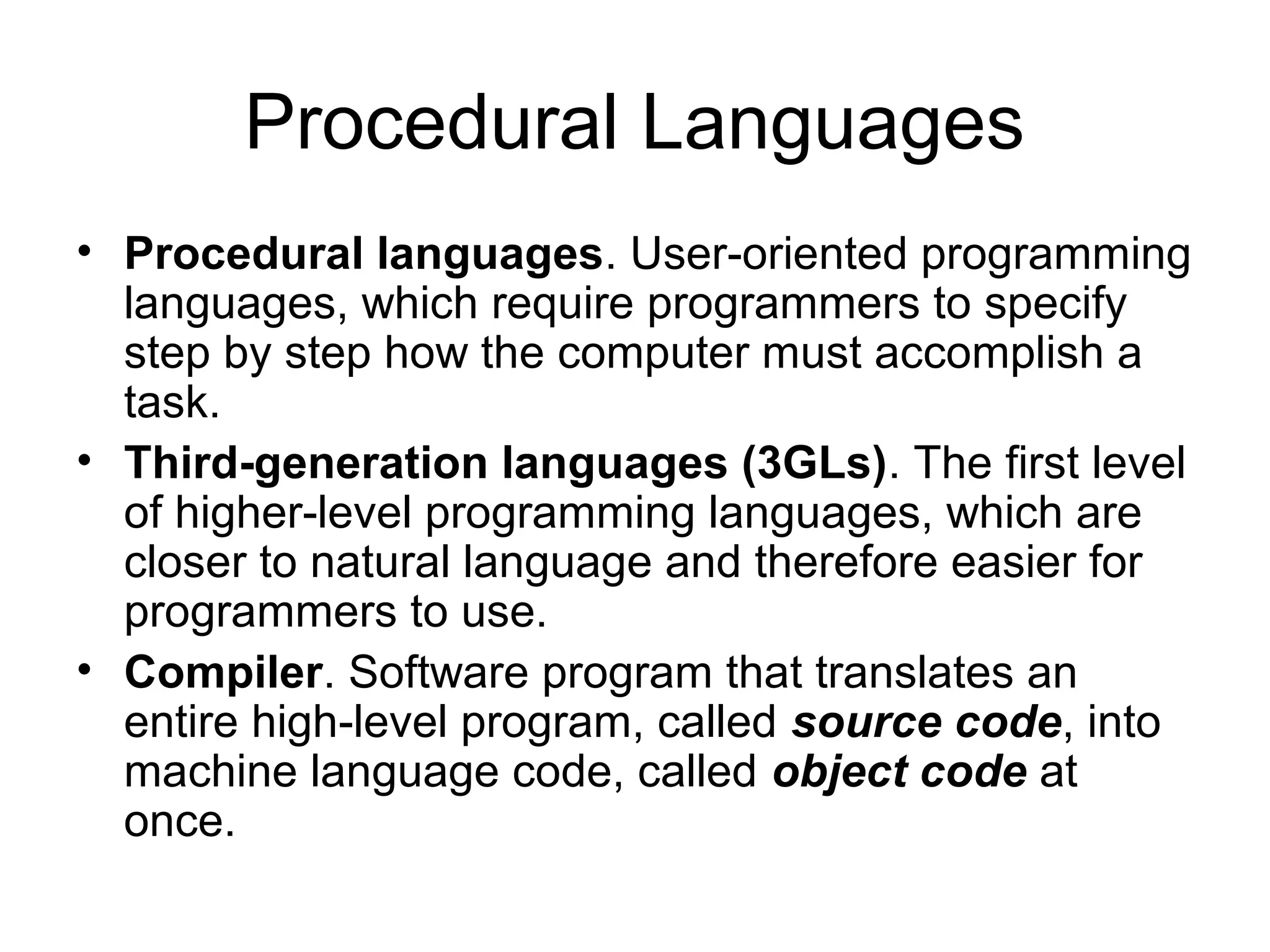 Procedural Languages
• Procedural languages. User-oriented programming
languages, which require programmers to specify
step by step how the computer must accomplish a
task.
• Third-generation languages (3GLs). The first level
of higher-level programming languages, which are
closer to natural language and therefore easier for
programmers to use.
• Compiler. Software program that translates an
entire high-level program, called source code, into
machine language code, called object code at
once.
 