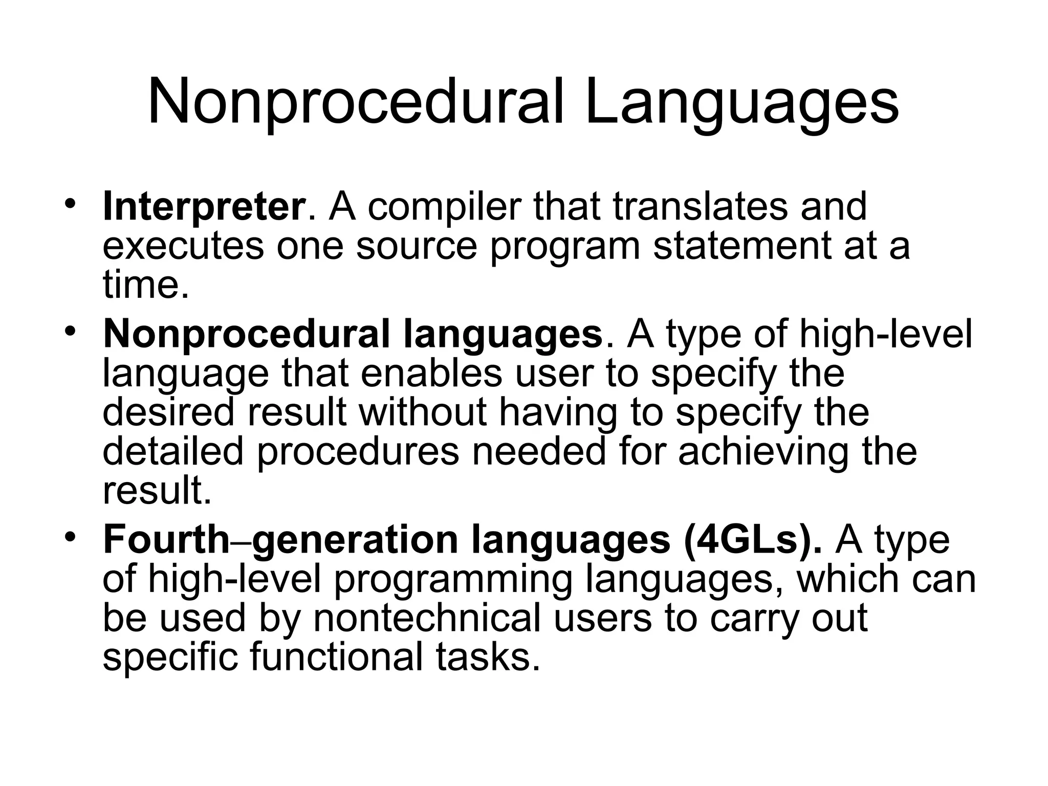 Nonprocedural Languages
• Interpreter. A compiler that translates and
executes one source program statement at a
time.
• Nonprocedural languages. A type of high-level
language that enables user to specify the
desired result without having to specify the
detailed procedures needed for achieving the
result.
• Fourth–generation languages (4GLs). A type
of high-level programming languages, which can
be used by nontechnical users to carry out
specific functional tasks.
 