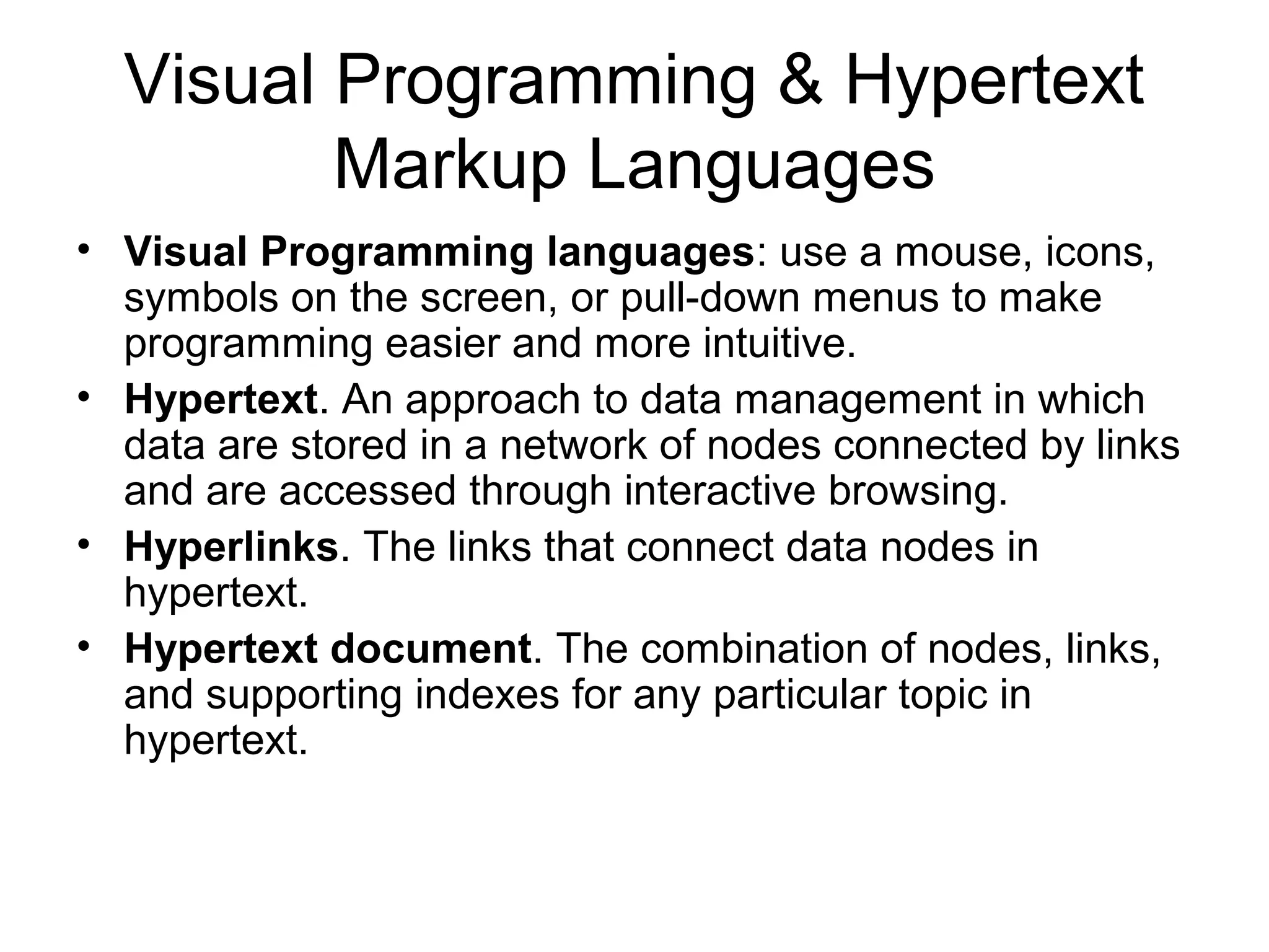 Visual Programming & Hypertext
Markup Languages
• Visual Programming languages: use a mouse, icons,
symbols on the screen, or pull-down menus to make
programming easier and more intuitive.
• Hypertext. An approach to data management in which
data are stored in a network of nodes connected by links
and are accessed through interactive browsing.
• Hyperlinks. The links that connect data nodes in
hypertext.
• Hypertext document. The combination of nodes, links,
and supporting indexes for any particular topic in
hypertext.
 
