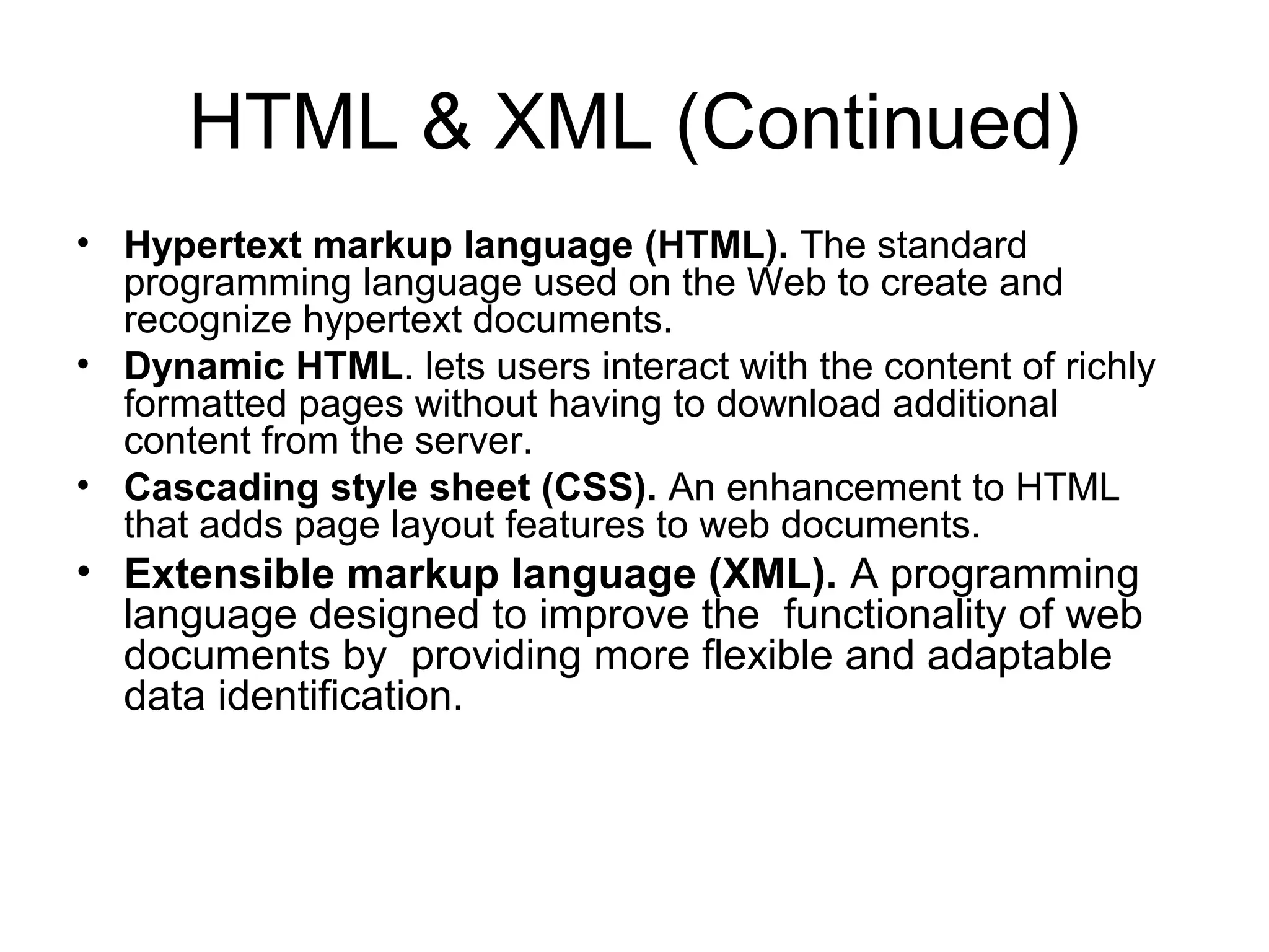 HTML & XML (Continued)
• Hypertext markup language (HTML). The standard
programming language used on the Web to create and
recognize hypertext documents.
• Dynamic HTML. lets users interact with the content of richly
formatted pages without having to download additional
content from the server.
• Cascading style sheet (CSS). An enhancement to HTML
that adds page layout features to web documents.
• Extensible markup language (XML). A programming
language designed to improve the functionality of web
documents by providing more flexible and adaptable
data identification.
 