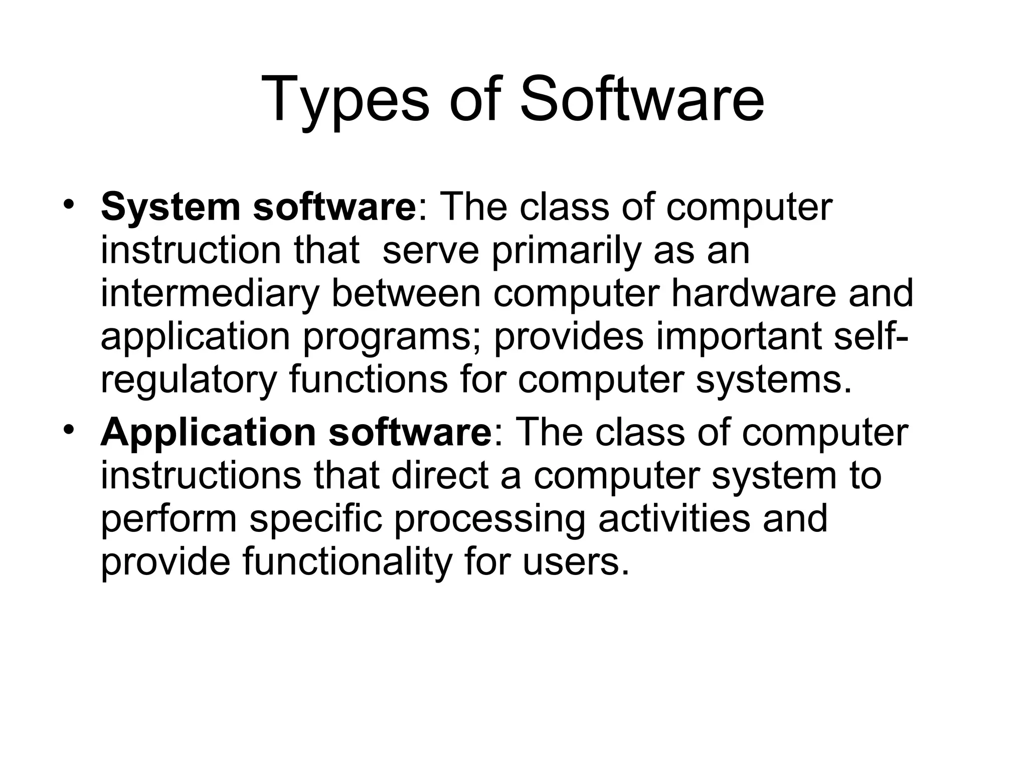 Types of Software
• System software: The class of computer
instruction that serve primarily as an
intermediary between computer hardware and
application programs; provides important self-
regulatory functions for computer systems.
• Application software: The class of computer
instructions that direct a computer system to
perform specific processing activities and
provide functionality for users.
 