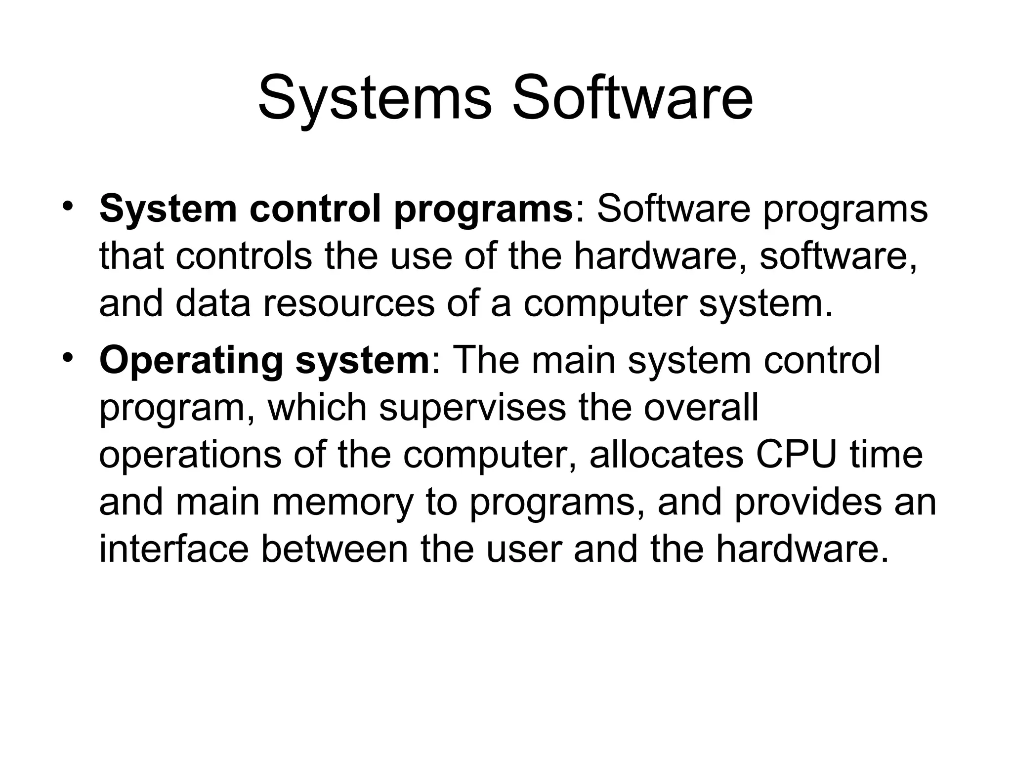 Systems Software
• System control programs: Software programs
that controls the use of the hardware, software,
and data resources of a computer system.
• Operating system: The main system control
program, which supervises the overall
operations of the computer, allocates CPU time
and main memory to programs, and provides an
interface between the user and the hardware.
 