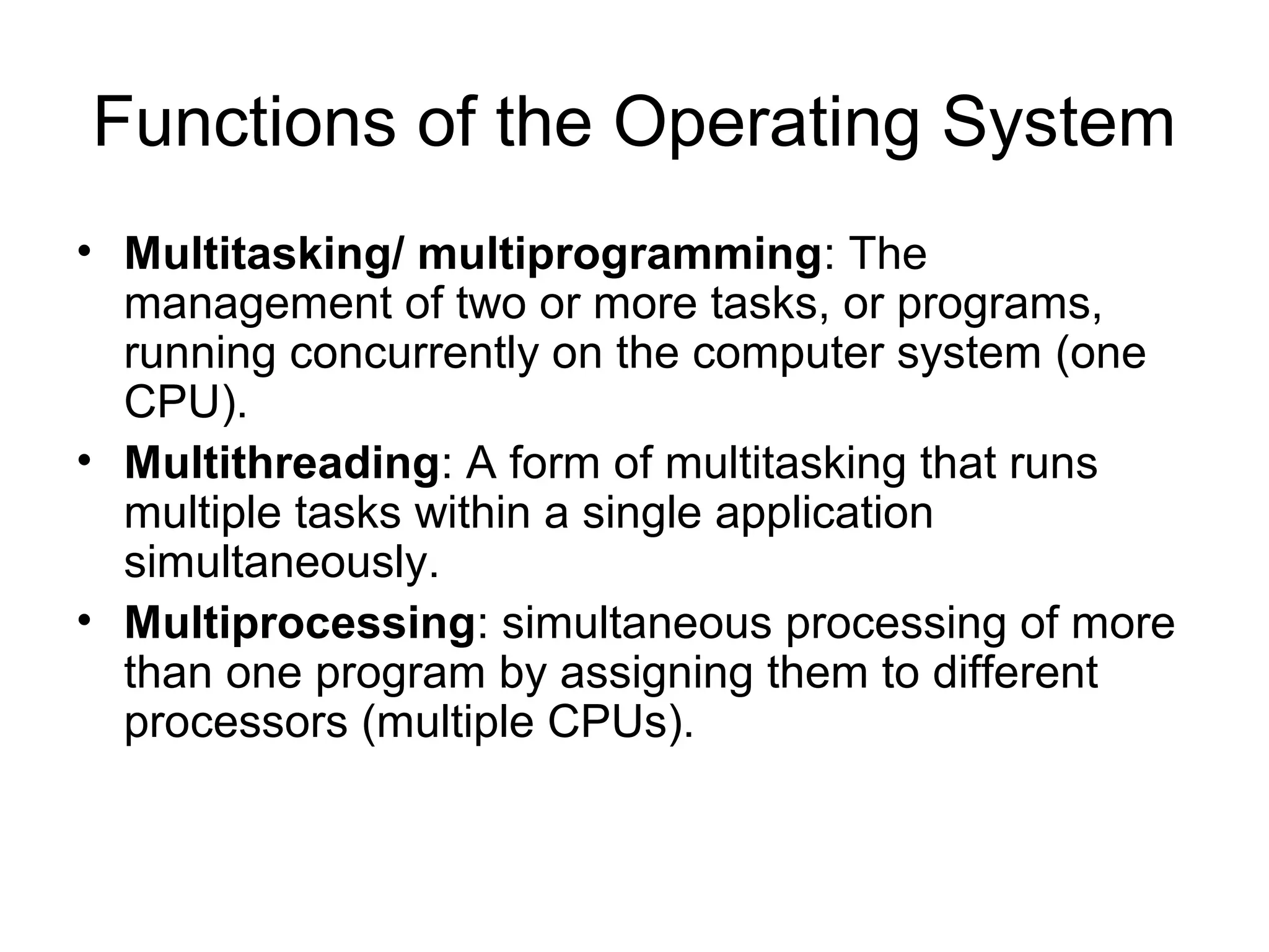 Functions of the Operating System
• Multitasking/ multiprogramming: The
management of two or more tasks, or programs,
running concurrently on the computer system (one
CPU).
• Multithreading: A form of multitasking that runs
multiple tasks within a single application
simultaneously.
• Multiprocessing: simultaneous processing of more
than one program by assigning them to different
processors (multiple CPUs).
 