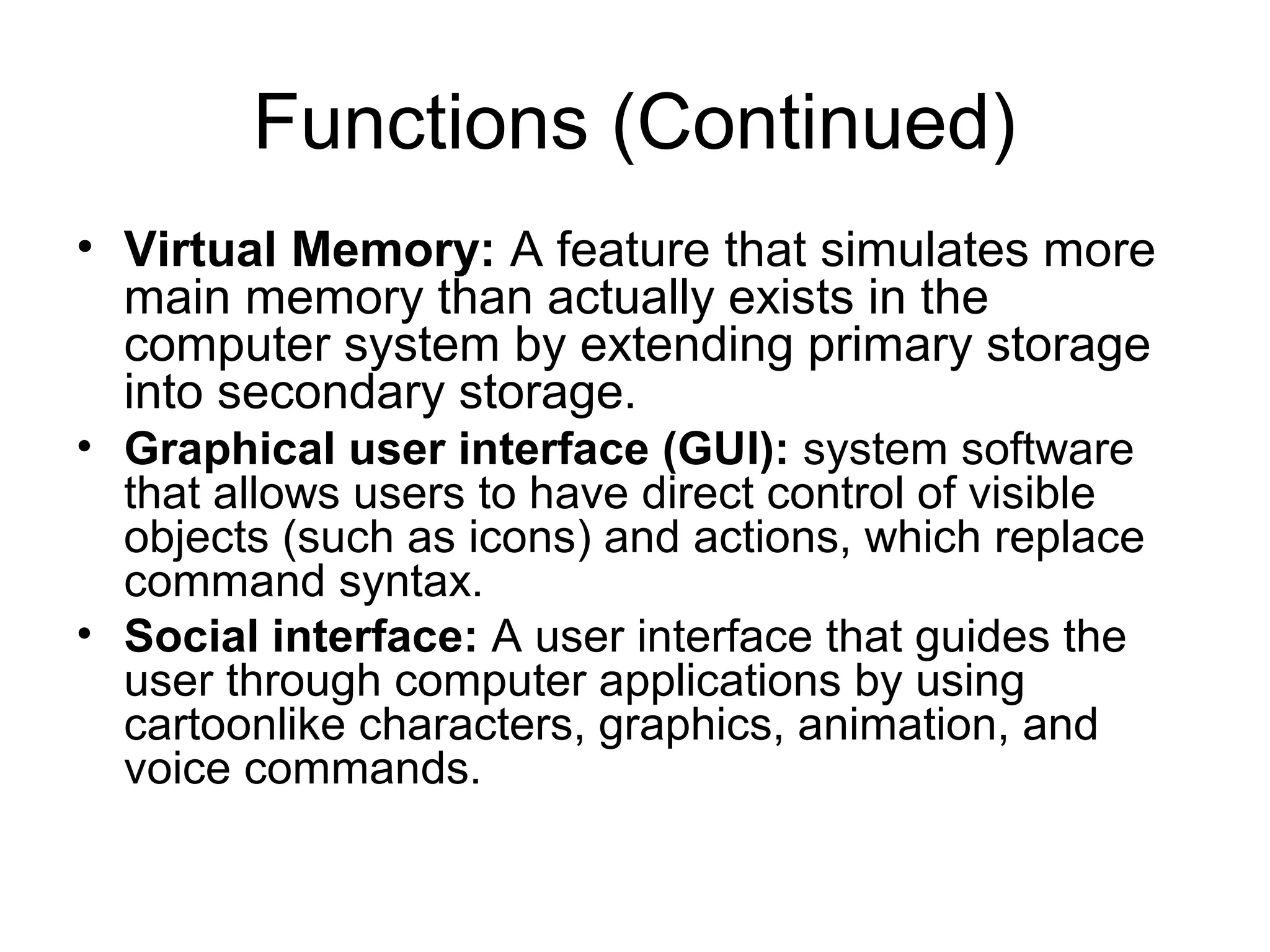 Functions (Continued)
• Virtual Memory: A feature that simulates more
main memory than actually exists in the
computer system by extending primary storage
into secondary storage.
• Graphical user interface (GUI): system software
that allows users to have direct control of visible
objects (such as icons) and actions, which replace
command syntax.
• Social interface: A user interface that guides the
user through computer applications by using
cartoonlike characters, graphics, animation, and
voice commands.
 