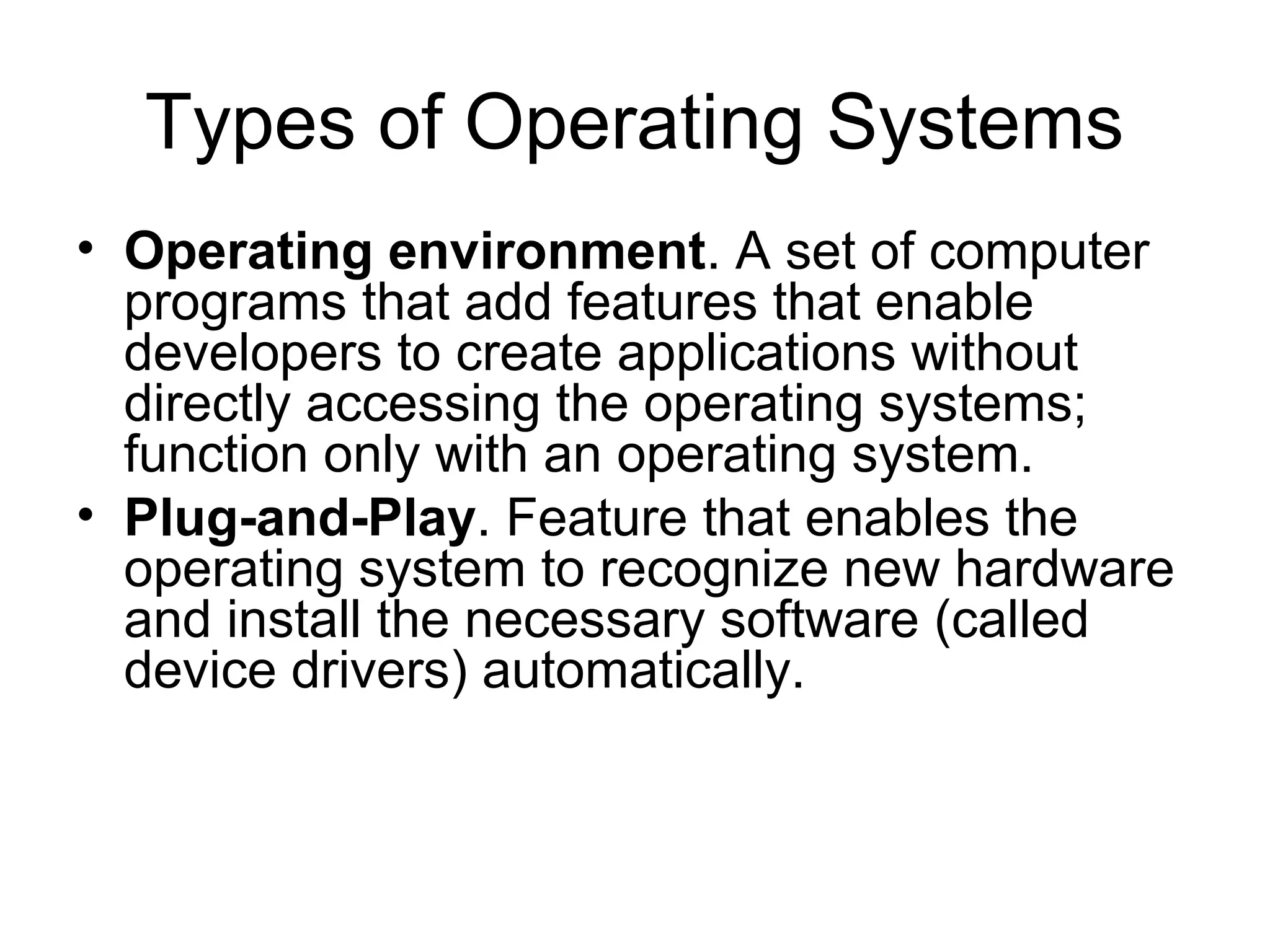 Types of Operating Systems
• Operating environment. A set of computer
programs that add features that enable
developers to create applications without
directly accessing the operating systems;
function only with an operating system.
• Plug-and-Play. Feature that enables the
operating system to recognize new hardware
and install the necessary software (called
device drivers) automatically.
 