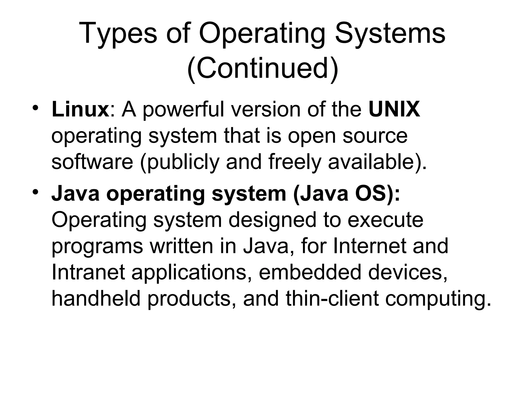 Types of Operating Systems
(Continued)
• Linux: A powerful version of the UNIX
operating system that is open source
software (publicly and freely available).
• Java operating system (Java OS):
Operating system designed to execute
programs written in Java, for Internet and
Intranet applications, embedded devices,
handheld products, and thin-client computing.
 