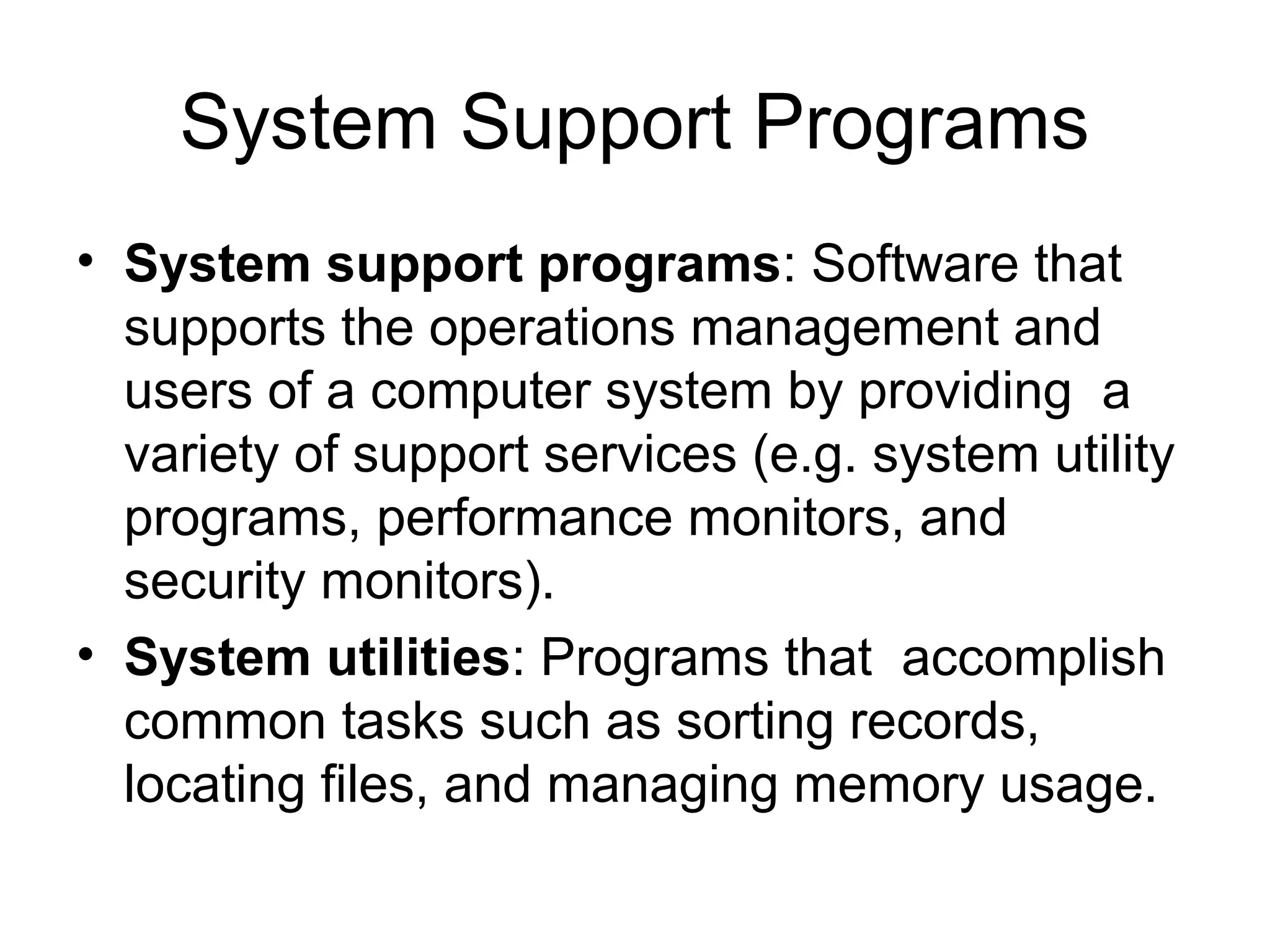 System Support Programs
• System support programs: Software that
supports the operations management and
users of a computer system by providing a
variety of support services (e.g. system utility
programs, performance monitors, and
security monitors).
• System utilities: Programs that accomplish
common tasks such as sorting records,
locating files, and managing memory usage.
 