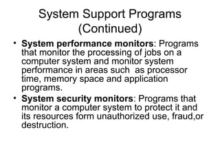 System Support Programs
(Continued)
• System performance monitors: Programs
that monitor the processing of jobs on a
computer system and monitor system
performance in areas such as processor
time, memory space and application
programs.
• System security monitors: Programs that
monitor a computer system to protect it and
its resources form unauthorized use, fraud,or
destruction.
 