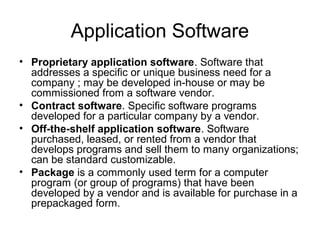 Application Software
• Proprietary application software. Software that
addresses a specific or unique business need for a
company ; may be developed in-house or may be
commissioned from a software vendor.
• Contract software. Specific software programs
developed for a particular company by a vendor.
• Off-the-shelf application software. Software
purchased, leased, or rented from a vendor that
develops programs and sell them to many organizations;
can be standard customizable.
• Package is a commonly used term for a computer
program (or group of programs) that have been
developed by a vendor and is available for purchase in a
prepackaged form.
 