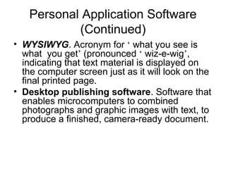Personal Application Software
(Continued)
• WYSIWYG. Acronym for ‘ what you see is
what you get’ (pronounced ‘ wiz-e-wig’,
indicating that text material is displayed on
the computer screen just as it will look on the
final printed page.
• Desktop publishing software. Software that
enables microcomputers to combined
photographs and graphic images with text, to
produce a finished, camera-ready document.
 