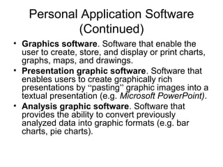 Personal Application Software
(Continued)
• Graphics software. Software that enable the
user to create, store, and display or print charts,
graphs, maps, and drawings.
• Presentation graphic software. Software that
enables users to create graphically rich
presentations by “pasting” graphic images into a
textual presentation (e.g. Microsoft PowerPoint).
• Analysis graphic software. Software that
provides the ability to convert previously
analyzed data into graphic formats (e.g. bar
charts, pie charts).
 