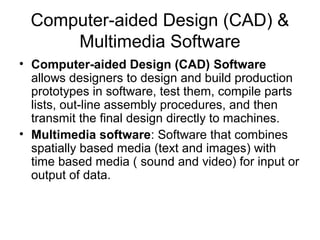 Computer-aided Design (CAD) &
Multimedia Software
• Computer-aided Design (CAD) Software
allows designers to design and build production
prototypes in software, test them, compile parts
lists, out-line assembly procedures, and then
transmit the final design directly to machines.
• Multimedia software: Software that combines
spatially based media (text and images) with
time based media ( sound and video) for input or
output of data.
 