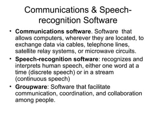 Communications & Speech-
recognition Software
• Communications software. Software that
allows computers, wherever they are located, to
exchange data via cables, telephone lines,
satellite relay systems, or microwave circuits.
• Speech-recognition software: recognizes and
interprets human speech, either one word at a
time (discrete speech) or in a stream
(continuous speech)
• Groupware: Software that facilitate
communication, coordination, and collaboration
among people.
 