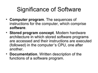 Significance of Software
• Computer program. The sequences of
instructions for the computer, which comprise
software.
• Stored program concept. Modern hardware
architecture in which stored software programs
are accessed and their instructions are executed
(followed) in the computer’s CPU, one after
another.
• Documentation. Written description of the
functions of a software program.
 