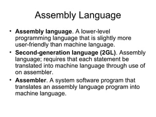 Assembly Language
• Assembly language. A lower-level
programming language that is slightly more
user-friendly than machine language.
• Second-generation language (2GL). Assembly
language; requires that each statement be
translated into machine language through use of
on assembler.
• Assembler. A system software program that
translates an assembly language program into
machine language.
 