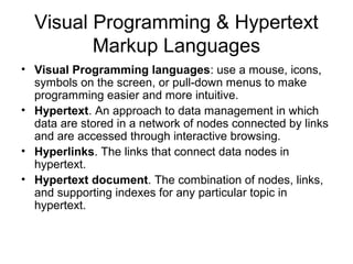 Visual Programming & Hypertext
Markup Languages
• Visual Programming languages: use a mouse, icons,
symbols on the screen, or pull-down menus to make
programming easier and more intuitive.
• Hypertext. An approach to data management in which
data are stored in a network of nodes connected by links
and are accessed through interactive browsing.
• Hyperlinks. The links that connect data nodes in
hypertext.
• Hypertext document. The combination of nodes, links,
and supporting indexes for any particular topic in
hypertext.
 