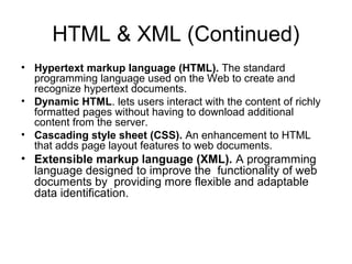 HTML & XML (Continued)
• Hypertext markup language (HTML). The standard
programming language used on the Web to create and
recognize hypertext documents.
• Dynamic HTML. lets users interact with the content of richly
formatted pages without having to download additional
content from the server.
• Cascading style sheet (CSS). An enhancement to HTML
that adds page layout features to web documents.
• Extensible markup language (XML). A programming
language designed to improve the functionality of web
documents by providing more flexible and adaptable
data identification.
 