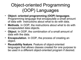 Object-oriented Programming
(OOP) Languages
• Object- oriented programming (OOP) languages.
Programming language that encapsulate a small amount
of data with instructions about what to do with data.
• Methods. In OOP, the instructions about what to do with
encapsulated data objects.
• Object. In OOP, the combination of a small amount of
data with the data.
• Encapsulation. In OOP, the process of creating an
object.
• Reusability feature. Feature of object-oriented
languages that allows classes created for one purpose to
be used in a different object-oriented program if desired.
 