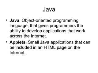 Java
• Java. Object-oriented programming
language, that gives programmers the
ability to develop applications that work
across the Internet.
• Applets. Small Java applications that can
be included in an HTML page on the
Internet.
 