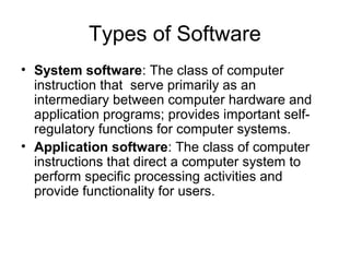 Types of Software
• System software: The class of computer
instruction that serve primarily as an
intermediary between computer hardware and
application programs; provides important self-
regulatory functions for computer systems.
• Application software: The class of computer
instructions that direct a computer system to
perform specific processing activities and
provide functionality for users.
 