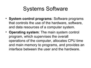 Systems Software
• System control programs: Software programs
that controls the use of the hardware, software,
and data resources of a computer system.
• Operating system: The main system control
program, which supervises the overall
operations of the computer, allocates CPU time
and main memory to programs, and provides an
interface between the user and the hardware.
 