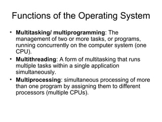 Functions of the Operating System
• Multitasking/ multiprogramming: The
management of two or more tasks, or programs,
running concurrently on the computer system (one
CPU).
• Multithreading: A form of multitasking that runs
multiple tasks within a single application
simultaneously.
• Multiprocessing: simultaneous processing of more
than one program by assigning them to different
processors (multiple CPUs).
 