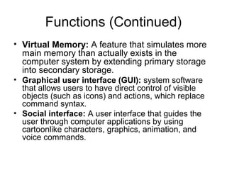 Functions (Continued)
• Virtual Memory: A feature that simulates more
main memory than actually exists in the
computer system by extending primary storage
into secondary storage.
• Graphical user interface (GUI): system software
that allows users to have direct control of visible
objects (such as icons) and actions, which replace
command syntax.
• Social interface: A user interface that guides the
user through computer applications by using
cartoonlike characters, graphics, animation, and
voice commands.
 