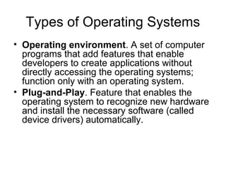 Types of Operating Systems
• Operating environment. A set of computer
programs that add features that enable
developers to create applications without
directly accessing the operating systems;
function only with an operating system.
• Plug-and-Play. Feature that enables the
operating system to recognize new hardware
and install the necessary software (called
device drivers) automatically.
 