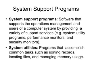 System Support Programs
• System support programs: Software that
supports the operations management and
users of a computer system by providing a
variety of support services (e.g. system utility
programs, performance monitors, and
security monitors).
• System utilities: Programs that accomplish
common tasks such as sorting records,
locating files, and managing memory usage.
 