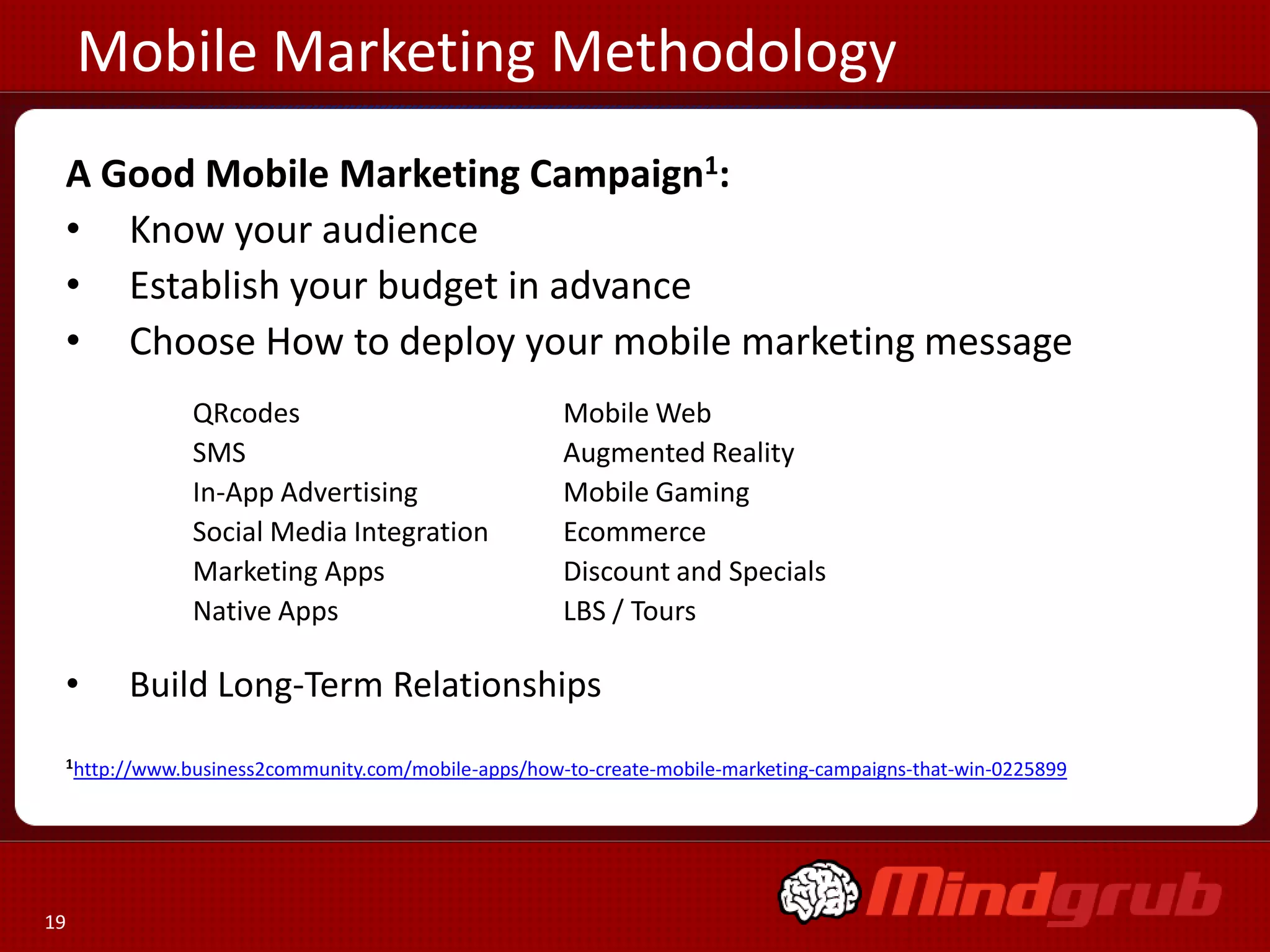 Mobile Marketing Methodology
 A Good Mobile Marketing Campaign1:
 • Know your audience
 • Establish your budget in advance
 • Choose How to deploy your mobile marketing message
              QRcodes                               Mobile Web
              SMS                                   Augmented Reality
              In-App Advertising                    Mobile Gaming
              Social Media Integration              Ecommerce
              Marketing Apps                        Discount and Specials
              Native Apps                           LBS / Tours

 •     Build Long-Term Relationships
 1http://www.business2community.com/mobile-apps/how-to-create-mobile-marketing-campaigns-that-win-0225899




19
 