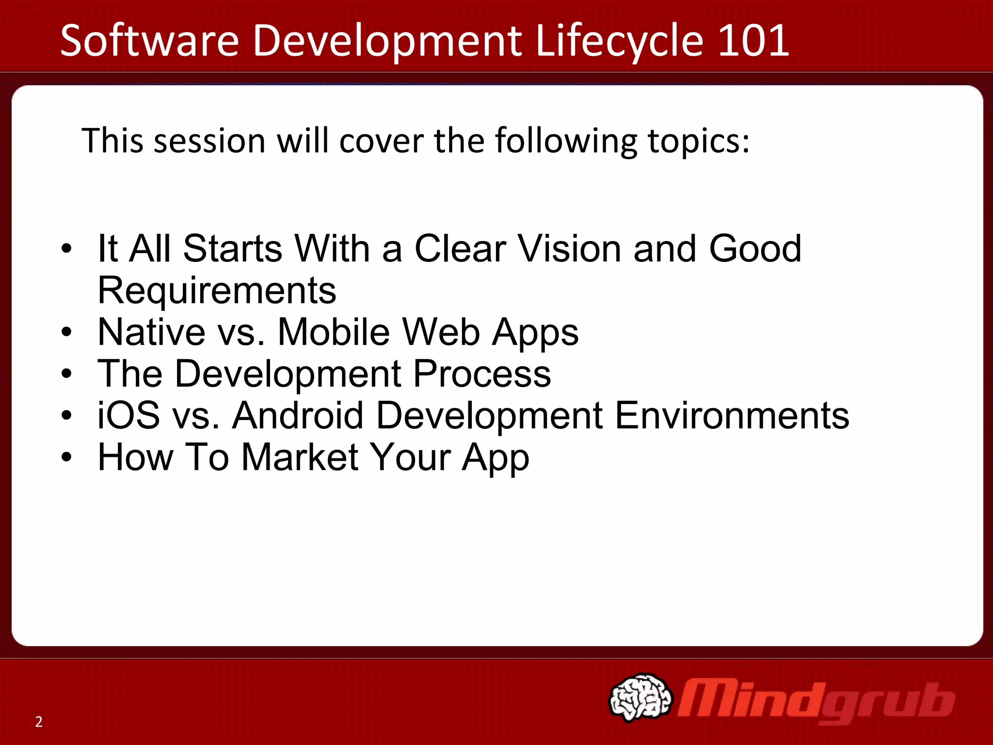 Software Development Lifecycle 101
     This session will cover the following topics:

    • It All Starts With a Clear Vision and Good
      Requirements
    • Native vs. Mobile Web Apps
    • The Development Process
    • iOS vs. Android Development Environments
    • How To Market Your App




2
 