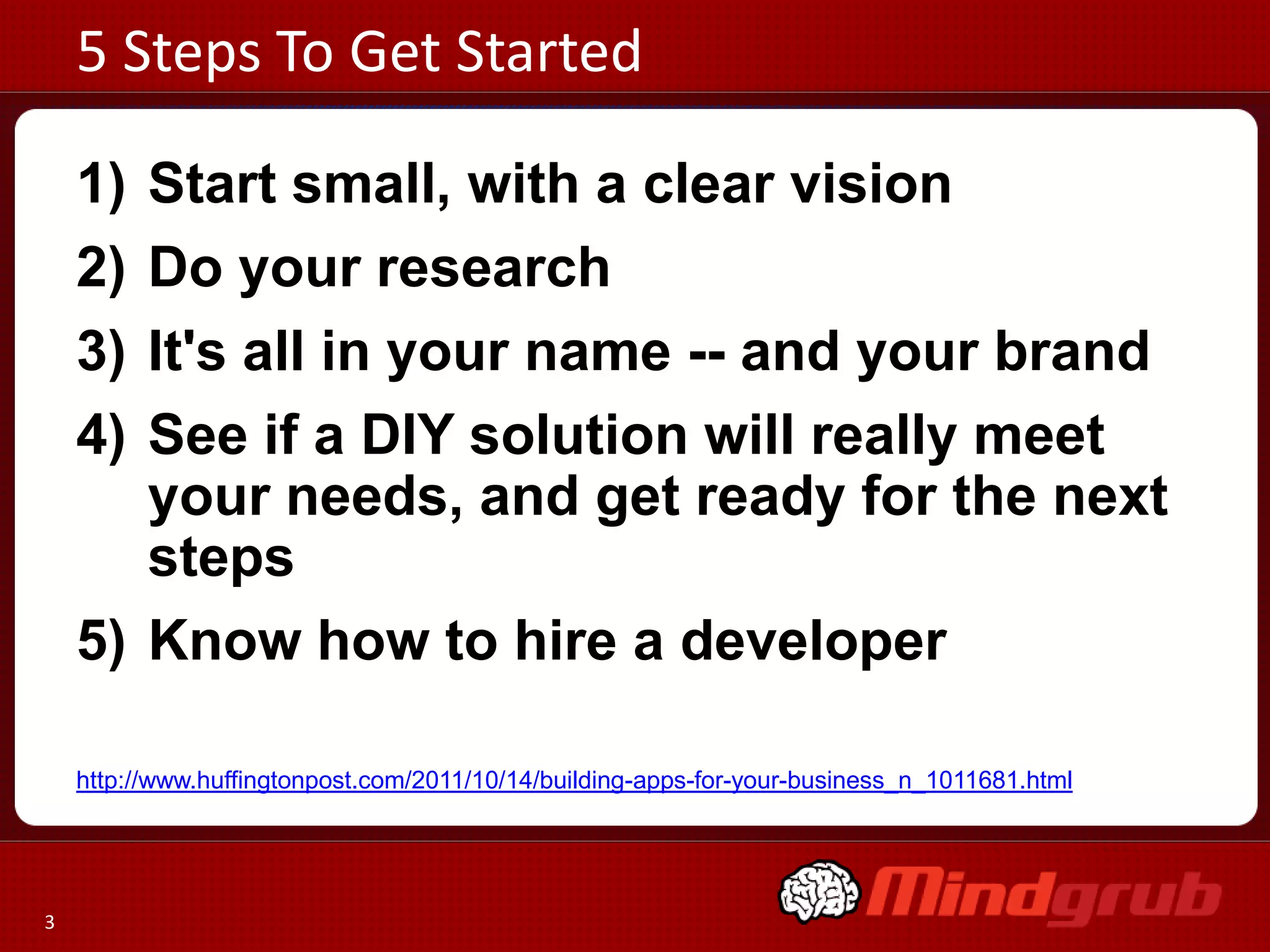 5 Steps To Get Started

    1) Start small, with a clear vision
    2) Do your research
    3) It's all in your name -- and your brand
    4) See if a DIY solution will really meet
       your needs, and get ready for the next
       steps
    5) Know how to hire a developer

    http://www.huffingtonpost.com/2011/10/14/building-apps-for-your-business_n_1011681.html




3
 