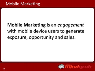 Mobile Marketing



     Mobile Marketing is an engagement
     with mobile device users to generate
     exposure, opportunity and sales.




18
 
