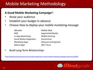 Mobile Marketing Methodology
 A Good Mobile Marketing Campaign1:
 • Know your audience
 • Establish your budget in advance
 • Choose How to deploy your mobile marketing message
              QRcodes                               Mobile Web
              SMS                                   Augmented Reality
              In-App Advertising                    Mobile Gaming
              Social Media Integration              Ecommerce
              Marketing Apps                        Discount and Specials
              Native Apps                           LBS / Tours

 •     Build Long-Term Relationships
 1http://www.business2community.com/mobile-apps/how-to-create-mobile-marketing-campaigns-that-win-0225899




19
 