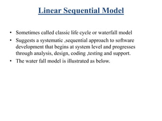 Linear Sequential Model
• Sometimes called classic life cycle or waterfall model
• Suggests a systematic ,sequential approach to software
development that begins at system level and progresses
through analysis, design, coding ,testing and support.
• The water fall model is illustrated as below.
 