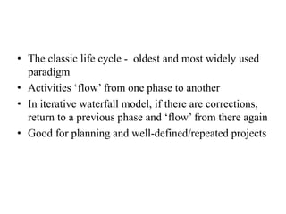 • The classic life cycle - oldest and most widely used
paradigm
• Activities ‘flow’ from one phase to another
• In iterative waterfall model, if there are corrections,
return to a previous phase and ‘flow’ from there again
• Good for planning and well-defined/repeated projects
 