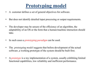 Prototyping model
• A customer defines a set of general objectives for software.
• But does not identify detailed input processing or output requirements.
• The developer may be unsure of the efficiency of an algorithm, the
adaptability of an OS or the form that a human/machine interaction should
take.
• In such cases a prototyping paradigm can be used.
• The prototyping model suggests that before development of the actual
software ,a working prototype of the system should be built first.
• A prototype is a toy implementation of a system, usually exhibiting limited
functional capabilities, low reliability and inefficient performance.
 