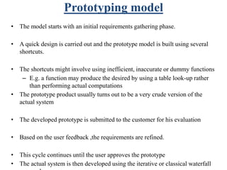 Prototyping model
• The model starts with an initial requirements gathering phase.
• A quick design is carried out and the prototype model is built using several
shortcuts.
• The shortcuts might involve using inefficient, inaccurate or dummy functions
– E.g. a function may produce the desired by using a table look-up rather
than performing actual computations
• The prototype product usually turns out to be a very crude version of the
actual system
• The developed prototype is submitted to the customer for his evaluation
• Based on the user feedback ,the requirements are refined.
• This cycle continues until the user approves the prototype
• The actual system is then developed using the iterative or classical waterfall
 
