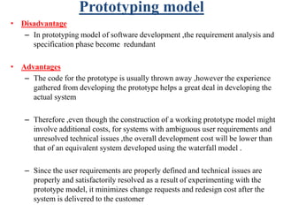 Prototyping model
• Disadvantage
– In prototyping model of software development ,the requirement analysis and
specification phase become redundant
• Advantages
– The code for the prototype is usually thrown away ,however the experience
gathered from developing the prototype helps a great deal in developing the
actual system
– Therefore ,even though the construction of a working prototype model might
involve additional costs, for systems with ambiguous user requirements and
unresolved technical issues ,the overall development cost will be lower than
that of an equivalent system developed using the waterfall model .
– Since the user requirements are properly defined and technical issues are
properly and satisfactorily resolved as a result of experimenting with the
prototype model, it minimizes change requests and redesign cost after the
system is delivered to the customer
 