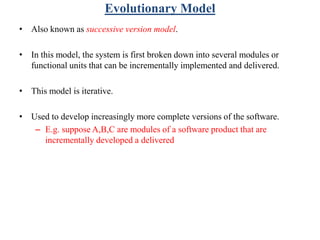 Evolutionary Model
• Also known as successive version model.
• In this model, the system is first broken down into several modules or
functional units that can be incrementally implemented and delivered.
• This model is iterative.
• Used to develop increasingly more complete versions of the software.
– E.g. suppose A,B,C are modules of a software product that are
incrementally developed a delivered
 