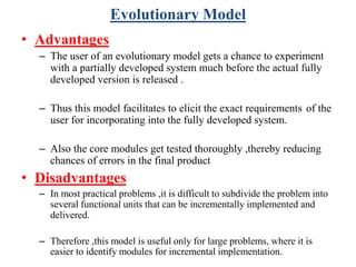 Evolutionary Model
• Advantages
– The user of an evolutionary model gets a chance to experiment
with a partially developed system much before the actual fully
developed version is released .
– Thus this model facilitates to elicit the exact requirements of the
user for incorporating into the fully developed system.
– Also the core modules get tested thoroughly ,thereby reducing
chances of errors in the final product
• Disadvantages
– In most practical problems ,it is difficult to subdivide the problem into
several functional units that can be incrementally implemented and
delivered.
– Therefore ,this model is useful only for large problems, where it is
easier to identify modules for incremental implementation.
 