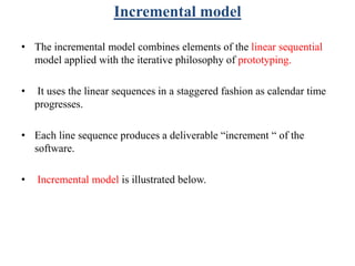 Incremental model
• The incremental model combines elements of the linear sequential
model applied with the iterative philosophy of prototyping.
• It uses the linear sequences in a staggered fashion as calendar time
progresses.
• Each line sequence produces a deliverable “increment “ of the
software.
• Incremental model is illustrated below.
 