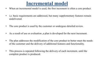 Incremental model
• When an incremental model is used, the first increment is often a core product.
• i.e. basic requirements are addressed, but many supplementary features remain
undelivered.
• The core product is used by the customer or undergoes detailed review.
• As a result of use or evaluation ,a plan is developed for the next increment.
• The plan addresses the modification of the core product to better meet the needs
of the customer and the delivery of additional features and functionality.
• This process is repeated following the delivery of each increment, until the
complete product is produced.
 