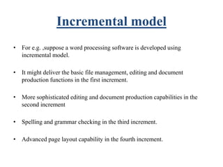 Incremental model
• For e.g. ,suppose a word processing software is developed using
incremental model.
• It might deliver the basic file management, editing and document
production functions in the first increment.
• More sophisticated editing and document production capabilities in the
second increment
• Spelling and grammar checking in the third increment.
• Advanced page layout capability in the fourth increment.
 