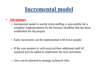 Incremental model
• Advantages
– Incremental model is useful when staffing is unavailable for a
complete implementation by the business deadline that has been
established for the project.
– Early increments can be implemented with fewer people
– If the core product is well received then additional staff (if
required )can be added to implement the next increment.
– Also can be planned to manage technical risks.
 
